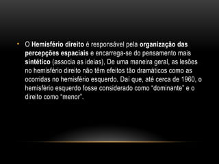• O Hemisfério direito é responsável pela organização das
percepções espaciais e encarrega-se do pensamento mais
sintético (associa as ideias), De uma maneira geral, as lesões
no hemisfério direito não têm efeitos tão dramáticos como as
ocorridas no hemisfério esquerdo. Daí que, até cerca de 1960, o
hemisfério esquerdo fosse considerado como “dominante” e o
direito como “menor”.
 
