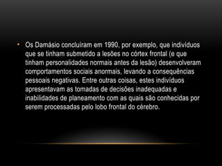 • Os Damásio concluíram em 1990, por exemplo, que indivíduos
que se tinham submetido a lesões no córtex frontal (e que
tinham personalidades normais antes da lesão) desenvolveram
comportamentos sociais anormais, levando a consequências
pessoais negativas. Entre outras coisas, estes indivíduos
apresentavam as tomadas de decisões inadequadas e
inabilidades de planeamento com as quais são conhecidas por
serem processadas pelo lobo frontal do cérebro.
 