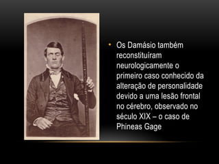 • Os Damásio também
reconstituíram
neurologicamente o
primeiro caso conhecido da
alteração de personalidade
devido a uma lesão frontal
no cérebro, observado no
século XIX – o caso de
Phineas Gage
 