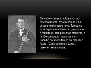 • Ele sobreviveu por muitos anos ao
extenso trauma, mas tornou-se uma
pessoa inteiramente nova. Tornou-se
extravagante e antissocial, praguejador
e mentiroso, com péssimas maneiras, e
já não conseguia manter-se num
trabalho por muito tempo ou planear o
futuro. "Gage já não era Gage",
disseram seus amigos.
 