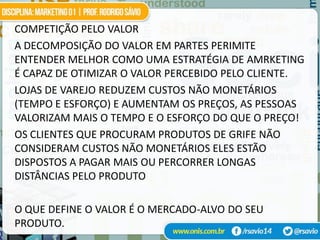 COMPETIÇÃO PELO VALOR
A DECOMPOSIÇÃO DO VALOR EM PARTES PERIMITE
ENTENDER MELHOR COMO UMA ESTRATÉGIA DE AMRKETING
É CAPAZ DE OTIMIZAR O VALOR PERCEBIDO PELO CLIENTE.
LOJAS DE VAREJO REDUZEM CUSTOS NÃO MONETÁRIOS
(TEMPO E ESFORÇO) E AUMENTAM OS PREÇOS, AS PESSOAS
VALORIZAM MAIS O TEMPO E O ESFORÇO DO QUE O PREÇO!
OS CLIENTES QUE PROCURAM PRODUTOS DE GRIFE NÃO
CONSIDERAM CUSTOS NÃO MONETÁRIOS ELES ESTÃO
DISPOSTOS A PAGAR MAIS OU PERCORRER LONGAS
DISTÂNCIAS PELO PRODUTO

O QUE DEFINE O VALOR É O MERCADO-ALVO DO SEU
PRODUTO.
 
