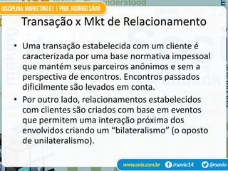 Transação x Mkt de Relacionamento
• Uma transação estabelecida com um cliente é
  caracterizada por uma base normativa impessoal
  que mantém seus parceiros anônimos e sem a
  perspectiva de encontros. Encontros passados
  dificilmente são levados em conta.
• Por outro lado, relacionamentos estabelecidos
  com clientes são criados com base em eventos
  que permitem uma interação próxima dos
  envolvidos criando um “bilateralismo” (o oposto
  de unilateralismo).
 