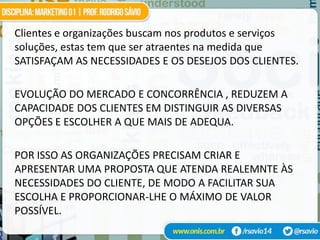 Clientes e organizações buscam nos produtos e serviços
soluções, estas tem que ser atraentes na medida que
SATISFAÇAM AS NECESSIDADES E OS DESEJOS DOS CLIENTES.

EVOLUÇÃO DO MERCADO E CONCORRÊNCIA , REDUZEM A
CAPACIDADE DOS CLIENTES EM DISTINGUIR AS DIVERSAS
OPÇÕES E ESCOLHER A QUE MAIS DE ADEQUA.

POR ISSO AS ORGANIZAÇÕES PRECISAM CRIAR E
APRESENTAR UMA PROPOSTA QUE ATENDA REALEMNTE ÀS
NECESSIDADES DO CLIENTE, DE MODO A FACILITAR SUA
ESCOLHA E PROPORCIONAR-LHE O MÁXIMO DE VALOR
POSSÍVEL.
 