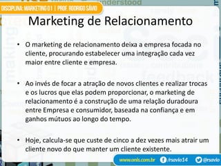 Marketing de Relacionamento
• O marketing de relacionamento deixa a empresa focada no
  cliente, procurando estabelecer uma integração cada vez
  maior entre cliente e empresa.

• Ao invés de focar a atração de novos clientes e realizar trocas
  e os lucros que elas podem proporcionar, o marketing de
  relacionamento é a construção de uma relação duradoura
  entre Empresa e consumidor, baseada na confiança e em
  ganhos mútuos ao longo do tempo.

• Hoje, calcula-se que custe de cinco a dez vezes mais atrair um
  cliente novo do que manter um cliente existente.
 