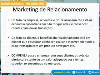 Marketing de Relacionamento
• Do lado da empresa, o benefício do relacionamento está na
  economia encontrada em não ter que atrair e convencer
  clientes para novas transações.

• Do lado do cliente, o benefício do relacionamento está em
  não ter que pesquisar, conhecer, avaliar e incorrer em riscos a
  cada transação com um produto novo para ele.

• COMPENSA para a empresa reter seus clientes através da
  oferta consistente de um valor adequado aos clientes,
  superior ao encontrado no mercado.
 