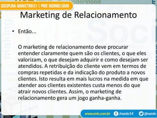 Marketing de Relacionamento
• Então...

  O marketing de relacionamento deve procurar
  entender claramente quem são os clientes, o que eles
  valorizam, o que desejam adquirir e como desejam ser
  atendidos. A retribuição do cliente vem em termos de
  compras repetidas e da indicação do produto a novos
  clientes. Isto resulta em mais lucros na medida em que
  atender aos clientes existentes custa menos do que
  atrair novos clientes. Assim, o marketing de
  relacionamento gera um jogo ganha-ganha.
 