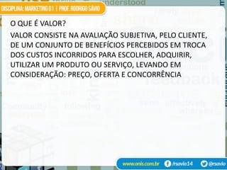 O QUE É VALOR?
VALOR CONSISTE NA AVALIAÇÃO SUBJETIVA, PELO CLIENTE,
DE UM CONJUNTO DE BENEFÍCIOS PERCEBIDOS EM TROCA
DOS CUSTOS INCORRIDOS PARA ESCOLHER, ADQUIRIR,
UTILIZAR UM PRODUTO OU SERVIÇO, LEVANDO EM
CONSIDERAÇÃO: PREÇO, OFERTA E CONCORRÊNCIA
 