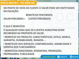DO PONTO DE VISTA DO CLIENTE O VALOR PODE SER SINTETIZADO
NA EQUAÇÃO:
                  BENEFÍCIOS PERCEBIDOS
VALOR PERCEBIDO = CUSTOS PERCEBIDOS

O QUE É BENEFÍCIO:
É QUALQUER COISA QUE OS CLIENTES ACREDITAM ESTAR
RECEBENDO NA PROPOSTA DE VALOR.
• BENEFÍCIO DO PRODUTO: CARACTERÍSTICAS, ESTILO, MARCA,
GARANTIA, DURABILIDADE, IMAGEM....
• BENEFÍCIOS DOS SERVIÇOS: CONFIABILIDADE, AMABILIDADE E
EMPATIA DOS FUNCIONÁRIOS
• BENEFÍCIOS EMOCIONAIS: ATMOSFERA, PROMOÇÃO,
PROPAGANDA, PUBLICIDADE
 