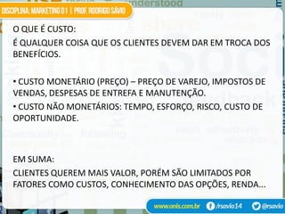 O QUE É CUSTO:
É QUALQUER COISA QUE OS CLIENTES DEVEM DAR EM TROCA DOS
BENEFÍCIOS.

• CUSTO MONETÁRIO (PREÇO) – PREÇO DE VAREJO, IMPOSTOS DE
VENDAS, DESPESAS DE ENTREFA E MANUTENÇÃO.
• CUSTO NÃO MONETÁRIOS: TEMPO, ESFORÇO, RISCO, CUSTO DE
OPORTUNIDADE.



EM SUMA:
CLIENTES QUEREM MAIS VALOR, PORÉM SÃO LIMITADOS POR
FATORES COMO CUSTOS, CONHECIMENTO DAS OPÇÕES, RENDA...
 