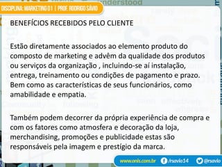 BENEFÍCIOS RECEBIDOS PELO CLIENTE

Estão diretamente associados ao elemento produto do
composto de marketing e advêm da qualidade dos produtos
ou serviços da organização , incluindo-se aí instalação,
entrega, treinamento ou condições de pagamento e prazo.
Bem como as características de seus funcionários, como
amabilidade e empatia.

Também podem decorrer da própria experiência de compra e
com os fatores como atmosfera e decoração da loja,
merchandising, promoções e publicidade estas são
responsáveis pela imagem e prestígio da marca.
 