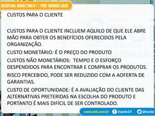 CUSTOS PARA O CLIENTE

CUSTOS PARA O CLIENTE INCLUEM AQUILO DE QUE ELE ABRE
MÃO PARA OBTER OS BENEFÍCIOS OFERECIDOS PELA
ORGANIZAÇÃO.
CUSTO MONETÁRIO: É O PREÇO DO PRODUTO
CUSTOS NÃO MONETÁRIOS: TEMPO E O ESFORÇO
DESPENDIDOS PARA ENCONTRAR E COMPRAR OS PRODUTOS.
RISCO PERCEBIDO, PODE SER REDUZIDO COM A AOFERTA DE
GARANTIAS.
CUSTO DE OPORTUNIDADE: É A AVALIAÇÃO DO CLIENTE DAS
ALTERNATIVAS PRETERIDAS NA ESCOLHA DO PRODUTO E
PORTANTO É MAIS DIFÍCIL DE SER CONTROLADO.
 