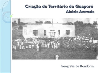 Criação doTerritório do GuaporéCriação doTerritório do Guaporé
Aluizio AzevedoAluizio Azevedo
Geografia de Rondônia
 