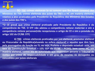 5)  TSE : crimes eleitorais (e os comuns que lhe forem conexos) dos Ministros do TSE; crimes eleitorais dos juízes do TRE’s e HC em matéria eleitoral, relativo a atos praticados pelo Presidente da República, dos Ministros dos Estados e dos juízes dos TRE’s. *O CE prevê que crime eleitoral praticado pelo Presidente da República é da competência do TSE. O STF não adotou a competência  ratione materiae  e sim a competência  ratione personae (não recepcionou o artigo do CE e sim a previsão do artigo 102 da CF/88: STF) 6)  TRE :  crimes eleitorais praticados por juiz eleitoral, promotor eleitoral ou Procurador da República(atuando na esfera eleitoral) e aqueles que têm foro pela prerrogativa de função no TJ, ou seja, Prefeito e deputado estadual- este, em face da Constituição Estadual – 125, §1º da CF/88 – PCDD), bem como HC, em matéria eleitoral, contra ato de autoridade que respondam perante o Tribunal de Justiça por crime de responsabilidade e em grau de recurso, os denegados ou concedidos por juízes eleitorais 