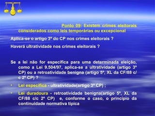 Ponto 09 : Existem crimes eleitorais considerados como leis temporárias ou excepcional Aplica-se o artigo 3º do CP nos crimes eleitorais ? Haverá ultratividade nos crimes eleitorais ? Se a lei não for específica para uma determinada eleição, como a Lei 9.504/97, aplica-se a ultratividade (artigo 3º CP)   ou a retroatividade benigna (artigo 5º, XL da CF/88 c/c 2º CP) ? Lei específica  -  ultratividade(artigo 3º CP)  ; Lei duradoura  -  retroatividade benigna(artigo 5º, XL da CF/88 c/c 2º CP)  e, conforme o caso, o princípio da continuidade normativa típica 