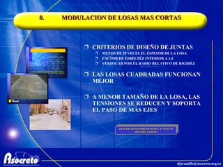 8. MODULACION DE LOSAS MAS CORTAS CRITERIOS DE DISEÑO DE JUNTAS MENOS DE 25 VECES EL ESPESOR DE LA LOSA FACTOR DE ESBELTÉZ INFERIOR A 1,4 VERIFICAR POR EL RADIO RELATIVO DE RIGIDÈZ LAS LOSAS CUADRADAS FUNCIONAN MEJOR A MENOR TAMAÑO DE LA LOSA, LAS TENSIONES SE REDUCEN Y SOPORTA EL PASO DE MÀS EJES ANÁLISIS DE SENSIBILIDAD DE LAS JUNTAS MÉTODO AASHTO 