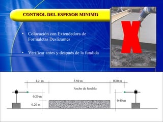CONTROL DEL ESPESOR MINIMO Colocación con Extendedora de Formaletas Deslizantes X Verificar antes y después de la fundida 1.2  m 3.50 m Ancho de fundida 0.60 m 0.20 m 0.20 m 0.40 m 