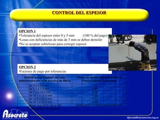 CONTROL DEL ESPESOR OPCION 1 Tolerancia del espesor entre 0 y 5 mm (100 % del pago) Losas con deficiencias de más de 5 mm se deben demoler No se aceptan sobrelosas para corregir espesor OPCION 2 Factores de pago por tolerancias 