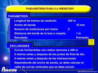 PARAMETROS PARA LA MEDICION Longitud de tramos de medición 200 m Ancho de banda  10 mm Numero de mediciones por tramo 2 Distancia del borde de la losa o carpeta 1 m Resultado Promedio PARAMETROS Curvas horizontales con radios menores a 300 m 5 metros antes y despúes de las juntas de final de día. 5 metros antes y después de las intersecciones Dependiendo del ancho de banda, se debe calcular el radio de curvas verticales que se debe excluir. EXCLUSIONES 