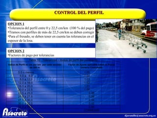 CONTROL DEL PERFIL OPCION 1 Tolerancia del perfil entre 0 y 22,5 cm/km  (100 % del pago) Tramos con perfiles de más de 22,5 cm/km se deben corregir Para el fresado, se deben tener en cuenta las tolerancias en el espesor de la losa. OPCION 2 Factores de pago por tolerancias 