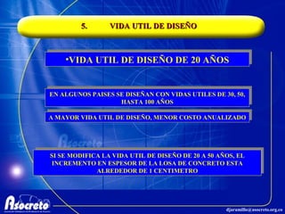 5. VIDA UTIL DE DISEÑO VIDA UTIL DE DISEÑO DE 20 AÑOS EN ALGUNOS PAISES SE DISEÑAN CON VIDAS UTILES DE 30, 50, HASTA 100 AÑOS A MAYOR VIDA UTIL DE DISEÑO, MENOR COSTO ANUALIZADO SI SE MODIFICA LA VIDA UTIL DE DISEÑO DE 20 A 50 AÑOS, EL INCREMENTO EN ESPESOR DE LA LOSA DE CONCRETO ESTA ALREDEDOR DE 1 CENTIMETRO 