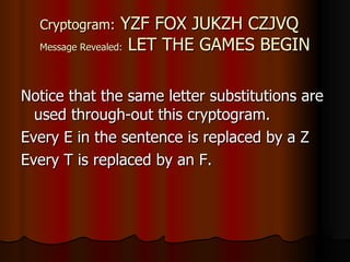 Cryptogram:  YZF FOX JUKZH CZJVQ Message Revealed:  LET THE GAMES BEGIN Notice that the same letter substitutions are used through-out this cryptogram. Every E in the sentence is replaced by a Z  Every T is replaced by an F.  