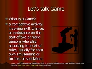 Let’s talk Game What is a Game? a competitive activity involving skill, chance, or endurance on the part of two or more persons who play according to a set of rules, usually for their own amusement or for that of spectators.  game. (n.d.).  Dictionary.com Unabridged (v 1.0.1) . Retrieved November 22, 2006, from Dictionary.com website:  http:// dictionary.reference.com /browse/game   