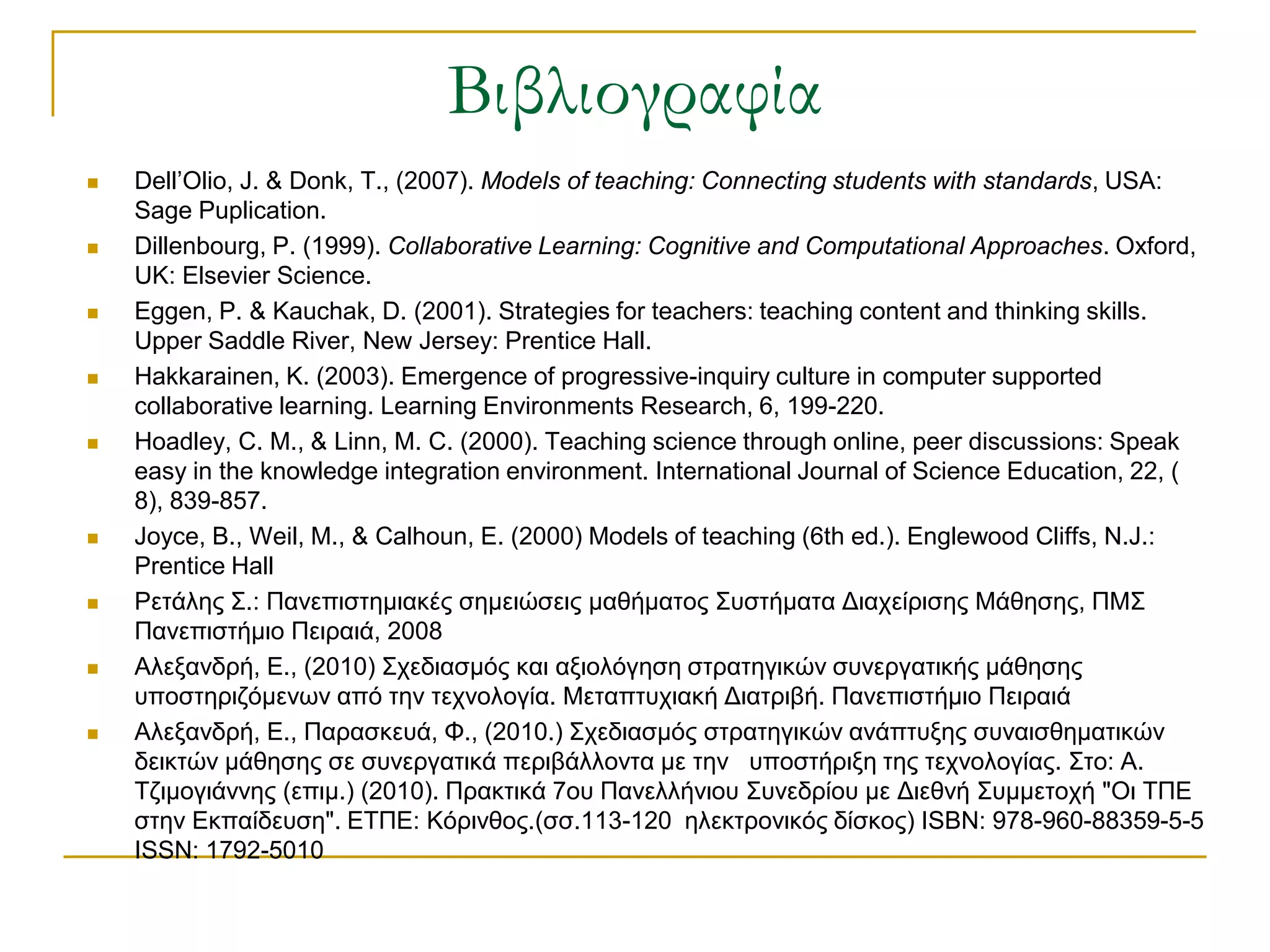 Βιβλιογραφία
   Dell’Olio, J. & Donk, T., (2007). Models of teaching: Connecting students with standards, USA:
    Sage Puplication.
   Dillenbourg, P. (1999). Collaborative Learning: Cognitive and Computational Approaches. Oxford,
    UK: Elsevier Science.
   Eggen, P. & Kauchak, D. (2001). Strategies for teachers: teaching content and thinking skills.
    Upper Saddle River, New Jersey: Prentice Hall.
   Hakkarainen, K. (2003). Emergence of progressive-inquiry culture in computer supported
    collaborative learning. Learning Environments Research, 6, 199-220.
   Hoadley, C. M., & Linn, M. C. (2000). Teaching science through online, peer discussions: Speak
    easy in the knowledge integration environment. International Journal of Science Education, 22, (
    8), 839-857.
   Joyce, B., Weil, M., & Calhoun, E. (2000) Models of teaching (6th ed.). Englewood Cliffs, N.J.:
    Prentice Hall
   Ρεηάιεο ΢.: Παλεπηζηεκηαθέο ζεκεηώζεηο καζήκαηνο ΢πζηήκαηα Δηαρείξηζεο Μάζεζεο, ΠΜ΢
    Παλεπηζηήκην Πεηξαηά, 2008
   Αιεμαλδξή, Ε., (2010) ΢ρεδηαζκόο θαη αμηνιόγεζε ζηξαηεγηθώλ ζπλεξγαηηθήο κάζεζεο
    ππνζηεξηδόκελσλ από ηελ ηερλνινγία. Μεηαπηπρηαθή Δηαηξηβή. Παλεπηζηήκην Πεηξαηά
   Αιεμαλδξή, Ε., Παξαζθεπά, Φ., (2010.) ΢ρεδηαζκόο ζηξαηεγηθώλ αλάπηπμεο ζπλαηζζεκαηηθώλ
    δεηθηώλ κάζεζεο ζε ζπλεξγαηηθά πεξηβάιινληα κε ηελ ππνζηήξημε ηεο ηερλνινγίαο. ΢ην: Α.
    Σδηκνγηάλλεο (επηκ.) (2010). Πξαθηηθά 7νπ Παλειιήληνπ ΢πλεδξίνπ κε Δηεζλή ΢πκκεηνρή "Οη ΣΠΕ
    ζηελ Εθπαίδεπζε". ΕΣΠΕ: Κόξηλζνο.(ζζ.113-120 ειεθηξνληθόο δίζθνο) ISBN: 978-960-88359-5-5
    ISSN: 1792-5010
 