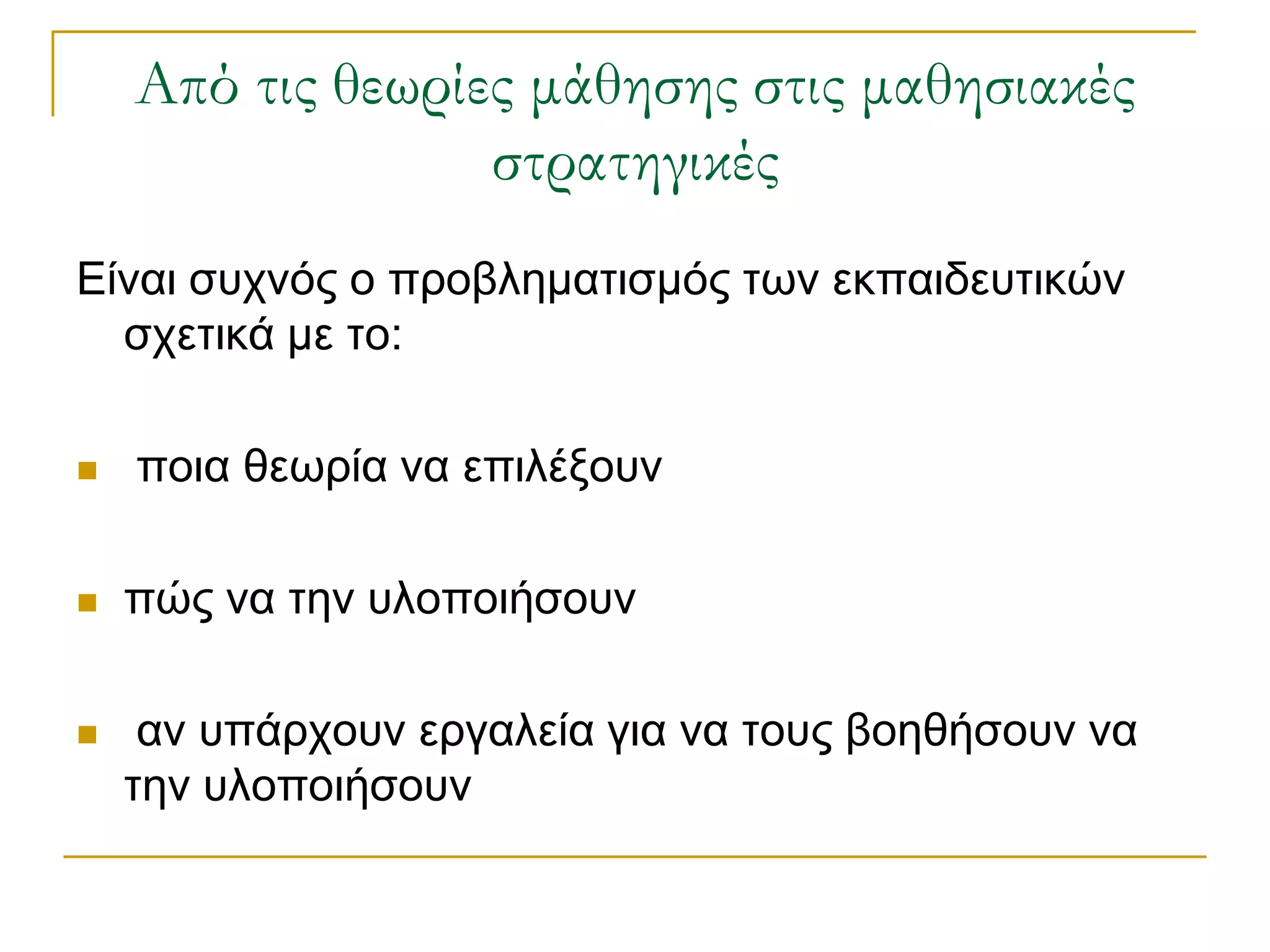 Από τις θεωρίες μάθησης στις μαθησιακές
                  στρατηγικές
Είλαη ζπρλόο ν πξνβιεκαηηζκόο ησλ εθπαηδεπηηθώλ
  ζρεηηθά κε ην:

   πνηα ζεσξία λα επηιέμνπλ

   πώο λα ηελ πινπνηήζνπλ

    αλ ππάξρνπλ εξγαιεία γηα λα ηνπο βνεζήζνπλ λα
    ηελ πινπνηήζνπλ
 