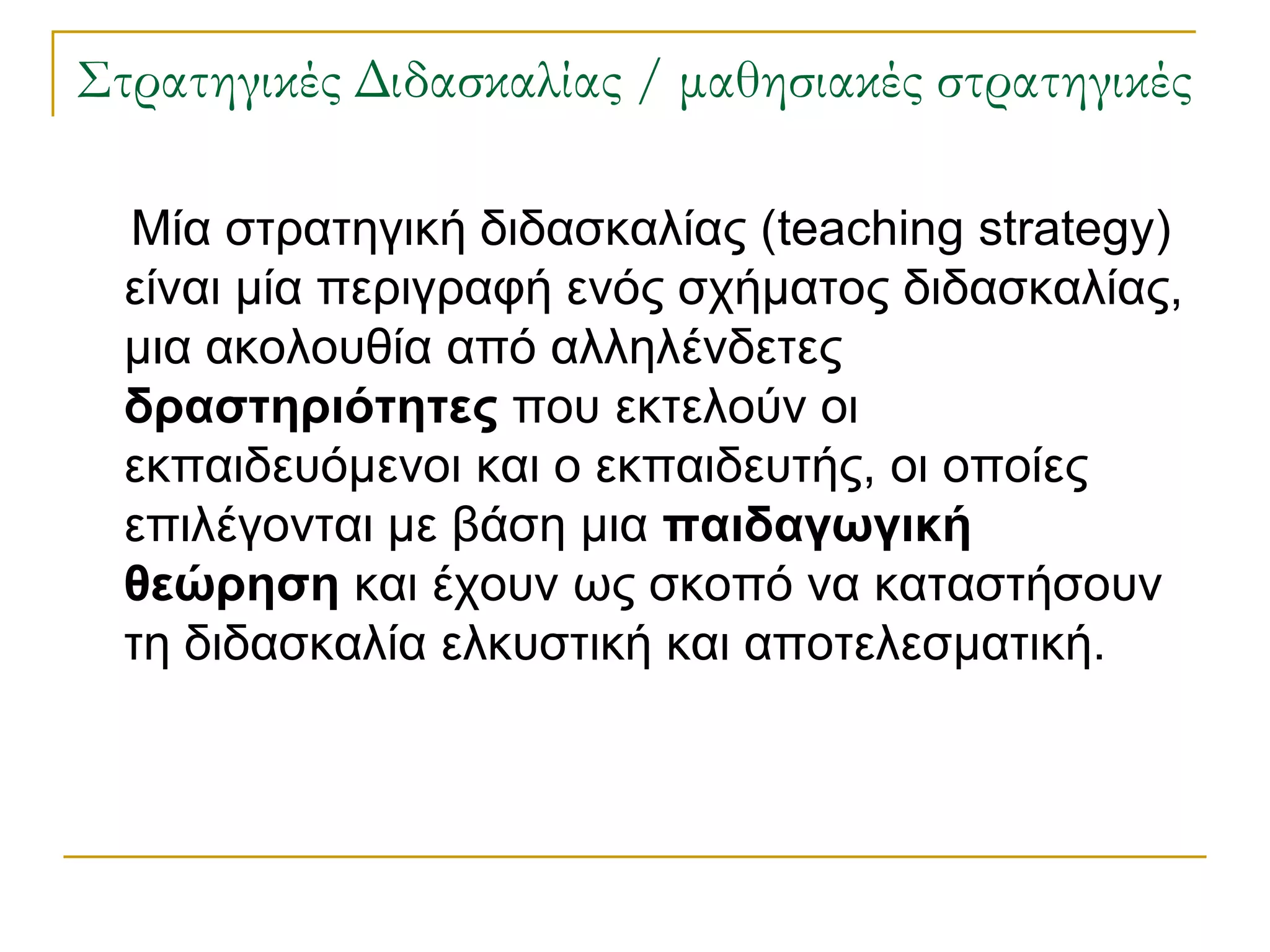 ΢τρατηγικές Διδασκαλίας / μαθησιακές στρατηγικές

  Μία ζηξαηεγηθή δηδαζθαιίαο (teaching strategy)
  είλαη κία πεξηγξαθή ελόο ζρήκαηνο δηδαζθαιίαο,
  κηα αθνινπζία από αιιειέλδεηεο
  δραζηηριόηηηες πνπ εθηεινύλ νη
  εθπαηδεπόκελνη θαη ν εθπαηδεπηήο, νη νπνίεο
  επηιέγνληαη κε βάζε κηα παιδαγωγική
  θεώρηζη θαη έρνπλ σο ζθνπό λα θαηαζηήζνπλ
  ηε δηδαζθαιία ειθπζηηθή θαη απνηειεζκαηηθή.
 
