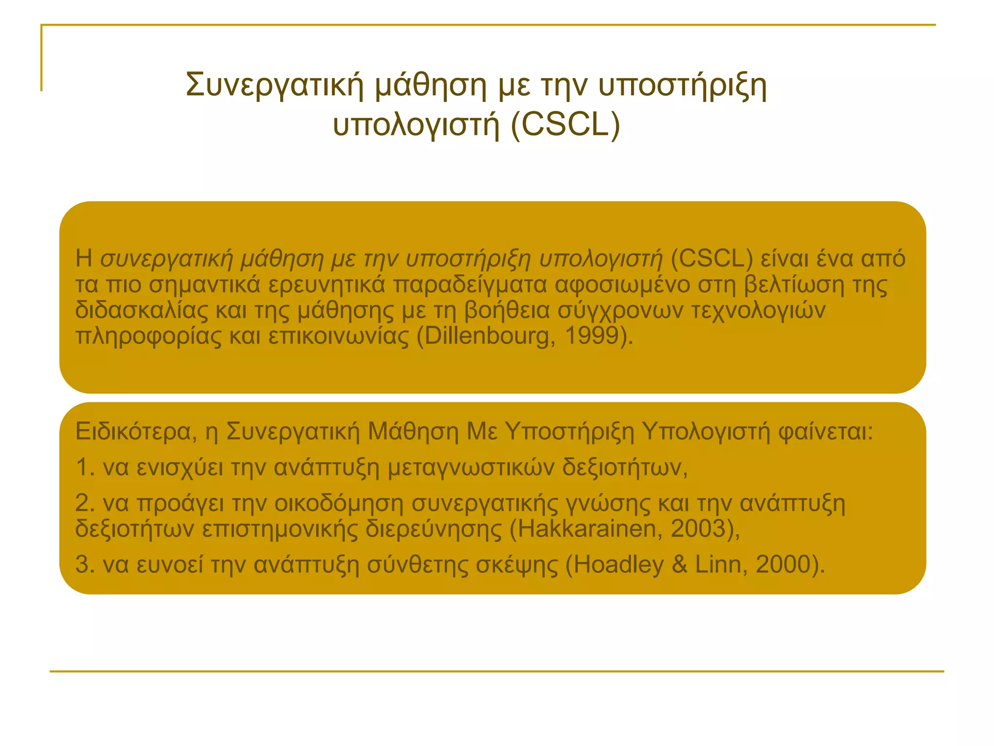 ΢πλεξγαηηθή κάζεζε κε ηελ ππνζηήξημε
                  ππνινγηζηή (CSCL)


Η ζςνεπγαηική μάθηζη με ηην ςποζηήπιξη ςπολογιζηή (CSCL) είλαη έλα από
ηα πην ζεκαληηθά εξεπλεηηθά παξαδείγκαηα αθνζησκέλν ζηε βειηίσζε ηεο
δηδαζθαιίαο θαη ηεο κάζεζεο κε ηε βνήζεηα ζύγρξνλσλ ηερλνινγηώλ
πιεξνθνξίαο θαη επηθνηλσλίαο (Dillenbourg, 1999).


Εηδηθόηεξα, ε ΢πλεξγαηηθή Μάζεζε Με Τπνζηήξημε Τπνινγηζηή θαίλεηαη:
1. λα εληζρύεη ηελ αλάπηπμε κεηαγλσζηηθώλ δεμηνηήησλ,
2. λα πξνάγεη ηελ νηθνδόκεζε ζπλεξγαηηθήο γλώζεο θαη ηελ αλάπηπμε
δεμηνηήησλ επηζηεκνληθήο δηεξεύλεζεο (Hakkarainen, 2003),
3. λα επλνεί ηελ αλάπηπμε ζύλζεηεο ζθέςεο (Hoadley & Linn, 2000).
 