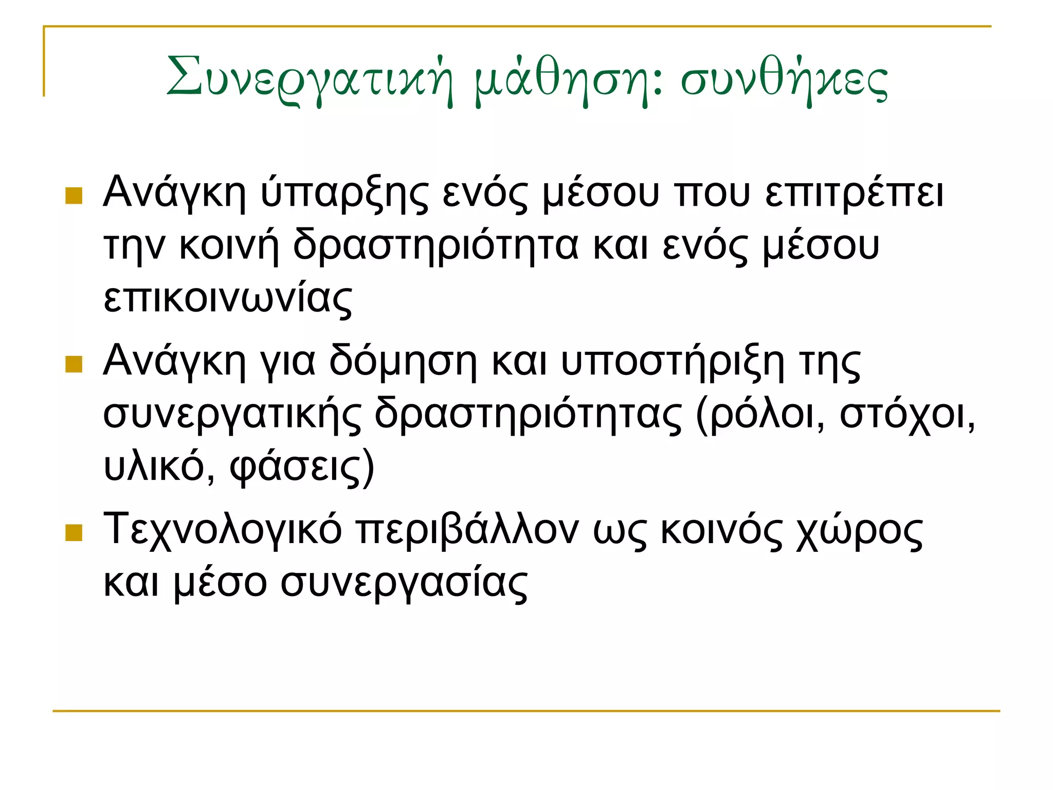 ΢υνεργατική μάθηση: συνθήκες
   Αλάγθε ύπαξμεο ελόο κέζνπ πνπ επηηξέπεη
    ηελ θνηλή δξαζηεξηόηεηα θαη ελόο κέζνπ
    επηθνηλσλίαο
   Αλάγθε γηα δόκεζε θαη ππνζηήξημε ηεο
    ζπλεξγαηηθήο δξαζηεξηόηεηαο (ξόινη, ζηόρνη,
    πιηθό, θάζεηο)
   Σερλνινγηθό πεξηβάιινλ σο θνηλόο ρώξνο
    θαη κέζν ζπλεξγαζίαο
 
