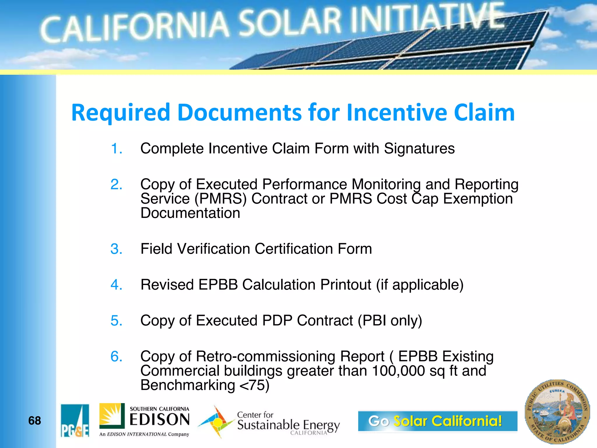 N1OF".1(&G$3F01%?#&>$.&<%31%?"21&*6'"0
        1.   Complete Incentive Claim Form with Signatures

        2.   Copy of Executed Performance Monitoring and Reporting
             Service (PMRS) Contract or PMRS Cost Cap Exemption
             Documentation

        3.   Field Verification Certification Form

        4.   Revised EPBB Calculation Printout (if applicable)

        5.   Copy of Executed PDP Contract (PBI only)

        6.   Copy of Retro-commissioning Report ( EPBB Existing
             Commercial buildings greater than 100,000 sq ft and
             Benchmarking <75)

68
 
