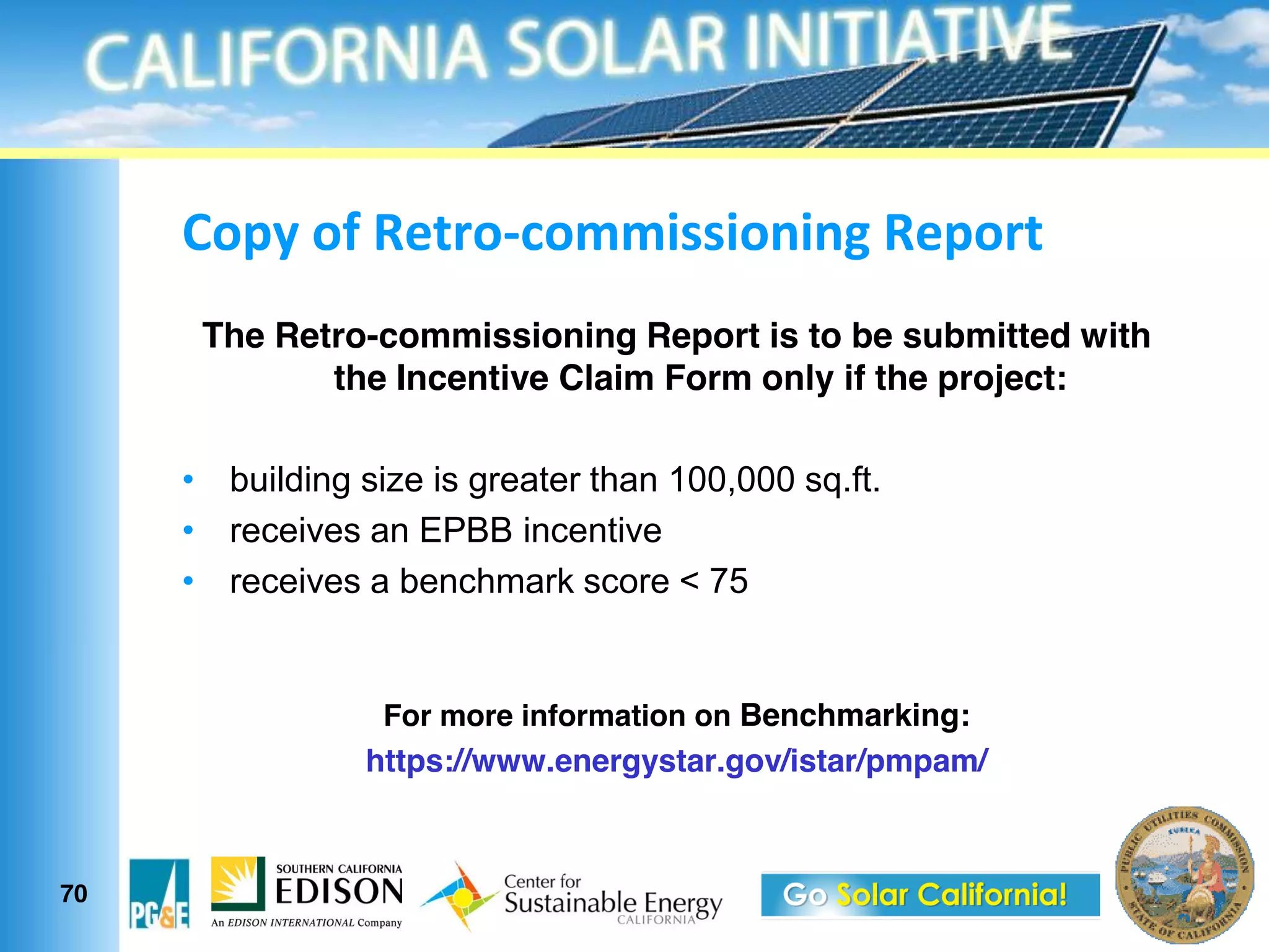 *$9;&$>&N1?.$L3$00"##"$%"%/&N19$.?
     The Retro-commissioning Report is to be submitted with
            the Incentive Claim Form only if the project:

      building size is greater than 100,000 sq.ft.
      receives an EPBB incentive
      receives a benchmark score < 75


                For more information on Benchmarking:
               https://www.energystar.gov/istar/pmpam/



70
 