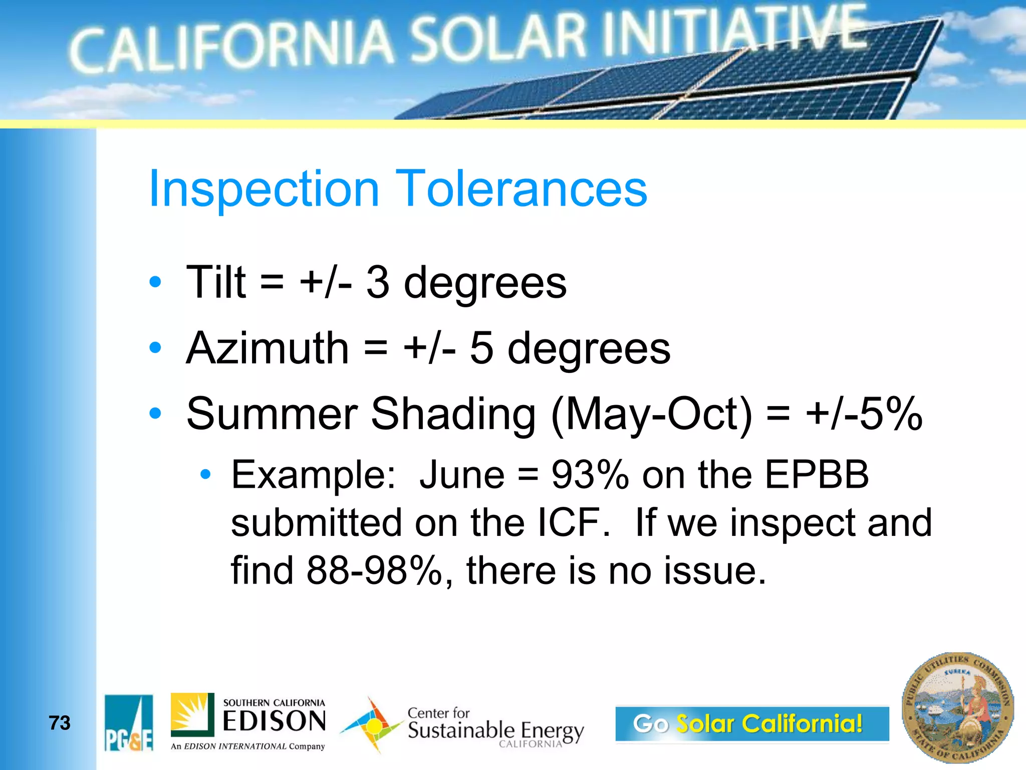 Inspection Tolerances
      Tilt = +/- 3 degrees
      Azimuth = +/- 5 degrees
      Summer Shading (May-Oct) = +/-5%
        Example: June = 93% on the EPBB
        submitted on the ICF. If we inspect and
        find 88-98%, there is no issue.


73
 