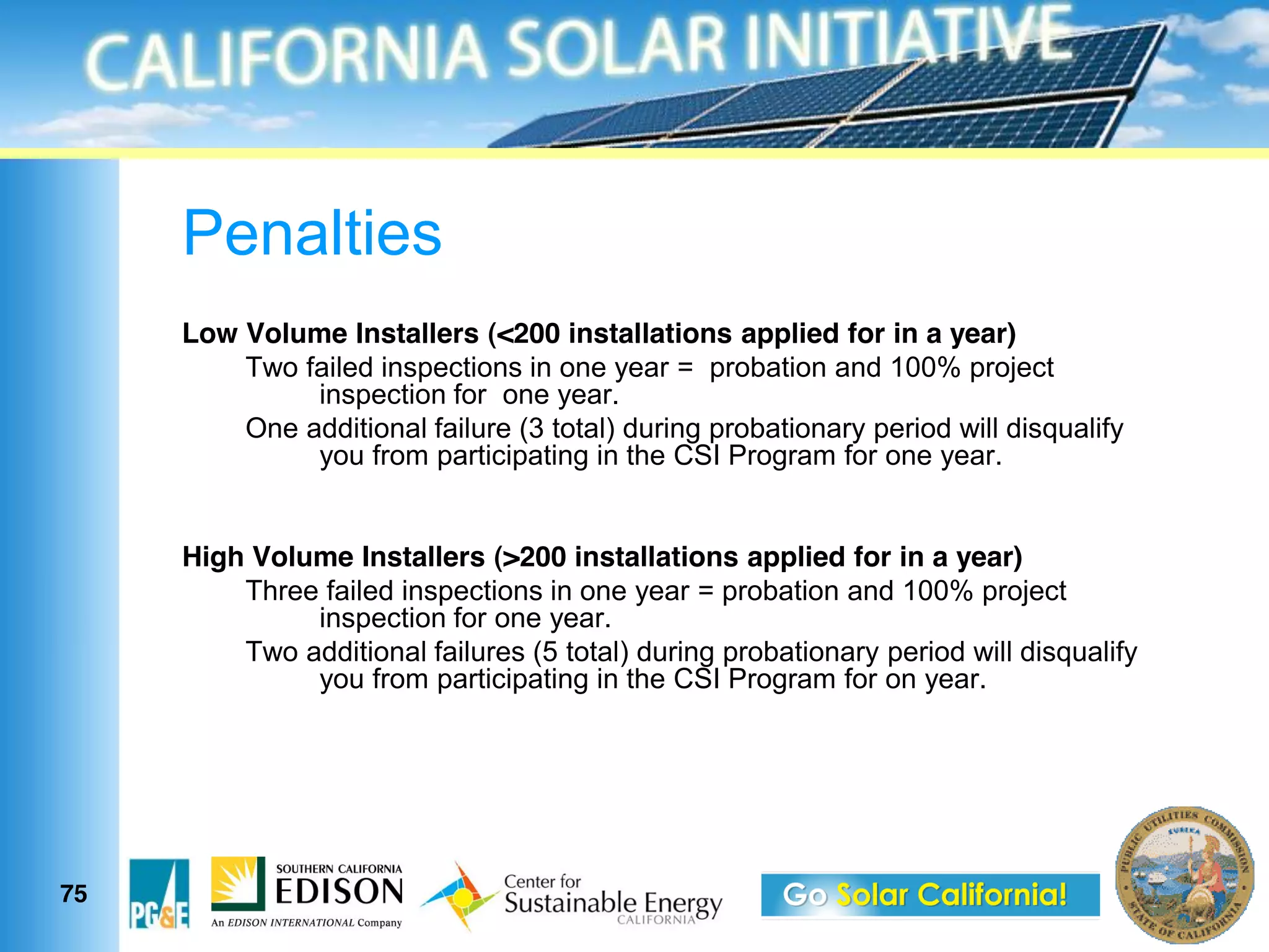 Penalties
     Low Volume Installers (<200 installations applied for in a year)
         Two failed inspections in one year = probation and 100% project
              inspection for one year.
         One additional failure (3 total) during probationary period will disqualify
              you from participating in the CSI Program for one year.


     High Volume Installers (>200 installations applied for in a year)
         Three failed inspections in one year = probation and 100% project
              inspection for one year.
         Two additional failures (5 total) during probationary period will disqualify
              you from participating in the CSI Program for on year.




75
 