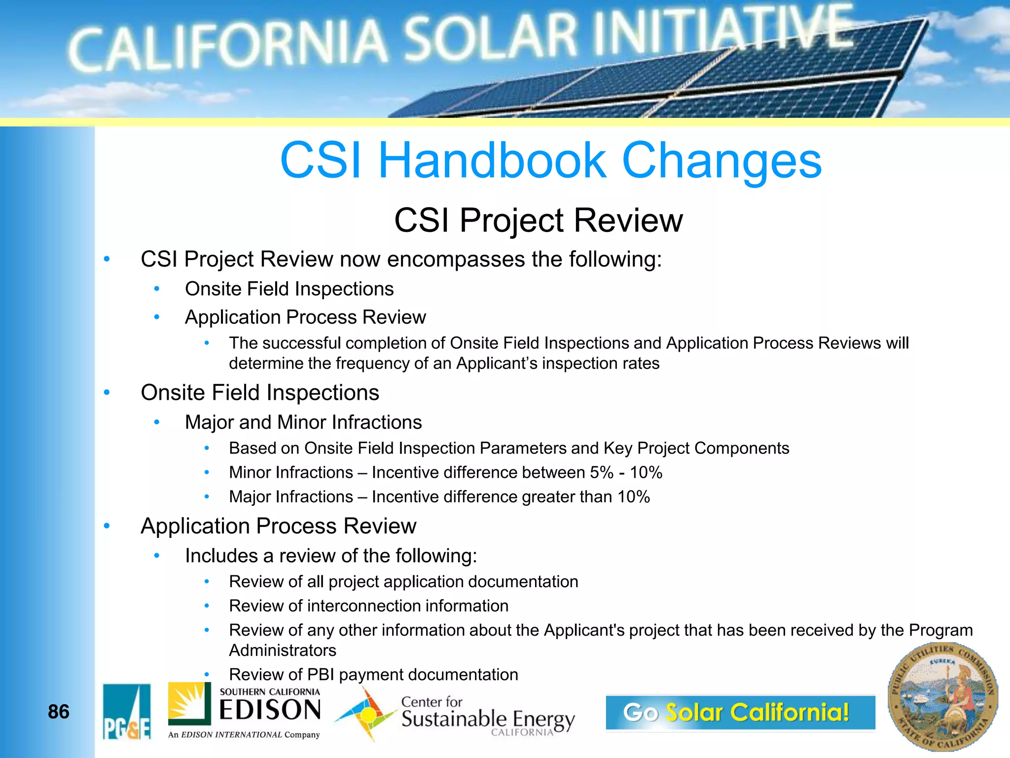 CSI Handbook Changes
                                   CSI Project Review
     CSI Project Review now encompasses the following:
         Onsite Field Inspections
         Application Process Review
              The successful completion of Onsite Field Inspections and Application Process Reviews will


     Onsite Field Inspections
         Major and Minor Infractions
              Based on Onsite Field Inspection Parameters and Key Project Components
              Minor Infractions Incentive difference between 5% - 10%
              Major Infractions Incentive difference greater than 10%
     Application Process Review
         Includes a review of the following:
              Review of all project application documentation
              Review of interconnection information
              Review of any other information about the Applicant's project that has been received by the Program
              Administrators
              Review of PBI payment documentation

86
 