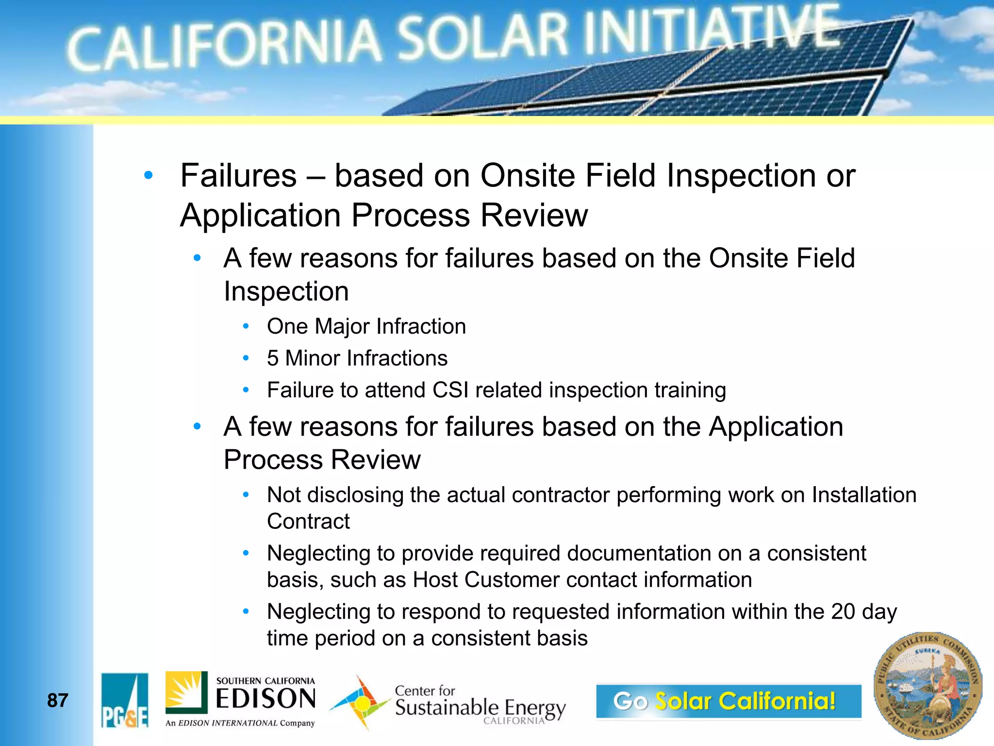 Failures based on Onsite Field Inspection or
     Application Process Review
       A few reasons for failures based on the Onsite Field
       Inspection
          One Major Infraction
          5 Minor Infractions
          Failure to attend CSI related inspection training
       A few reasons for failures based on the Application
       Process Review
          Not disclosing the actual contractor performing work on Installation
          Contract
          Neglecting to provide required documentation on a consistent
          basis, such as Host Customer contact information
          Neglecting to respond to requested information within the 20 day
          time period on a consistent basis

87
 