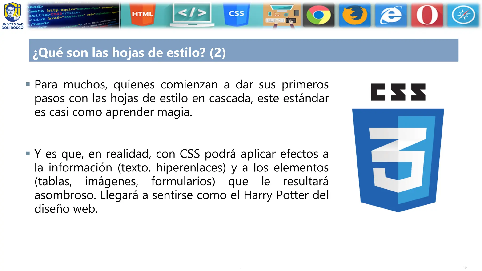 10
.
¿Qué son las hojas de estilo? (2)
▪ Para muchos, quienes comienzan a dar sus primeros
pasos con las hojas de estilo en cascada, este estándar
es casi como aprender magia.
▪ Y es que, en realidad, con CSS podrá aplicar efectos a
la información (texto, hiperenlaces) y a los elementos
(tablas, imágenes, formularios) que le resultará
asombroso. Llegará a sentirse como el Harry Potter del
diseño web.
 