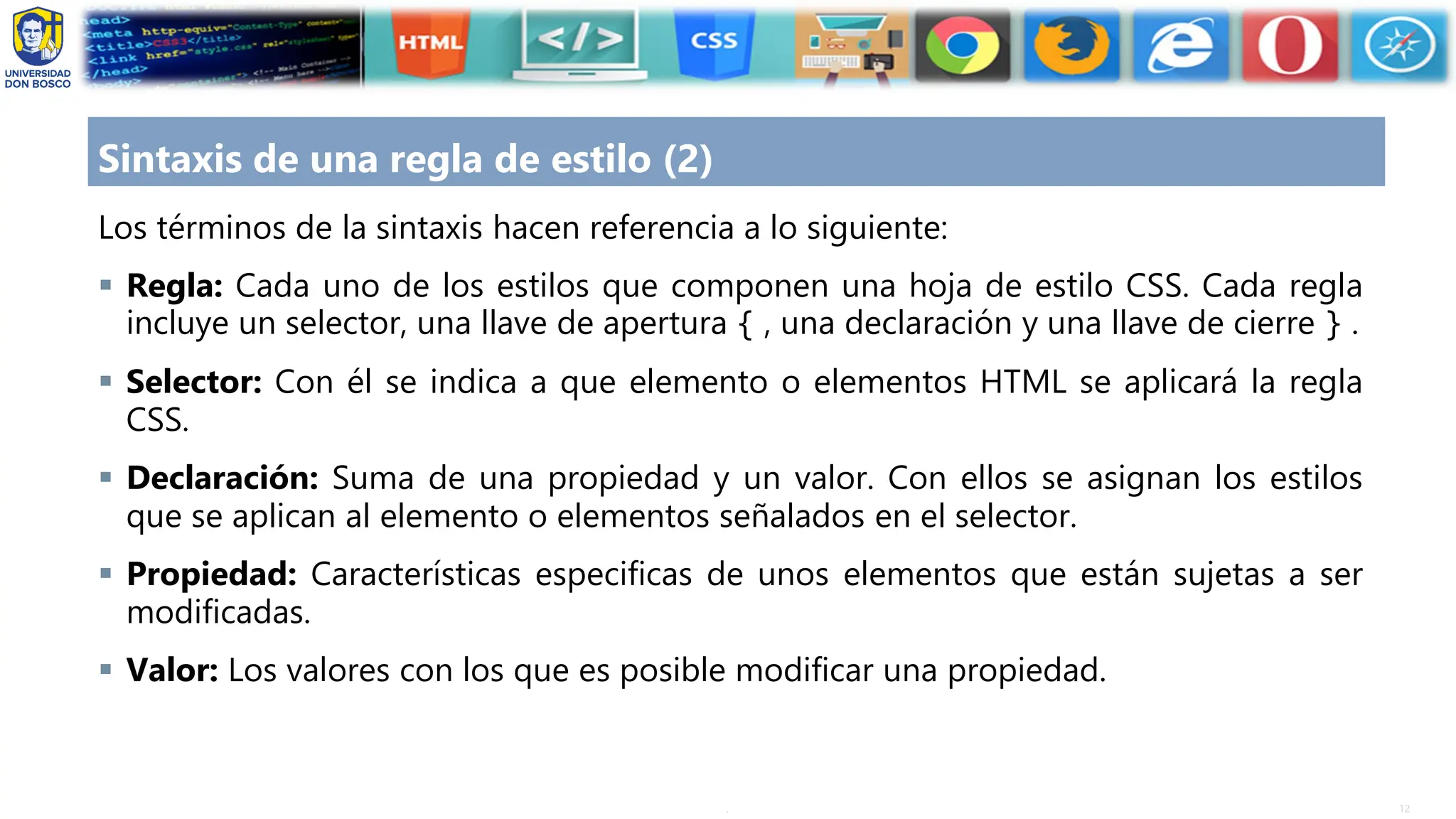 12
.
Sintaxis de una regla de estilo (2)
Los términos de la sintaxis hacen referencia a lo siguiente:
▪ Regla: Cada uno de los estilos que componen una hoja de estilo CSS. Cada regla
incluye un selector, una llave de apertura { , una declaración y una llave de cierre } .
▪ Selector: Con él se indica a que elemento o elementos HTML se aplicará la regla
CSS.
▪ Declaración: Suma de una propiedad y un valor. Con ellos se asignan los estilos
que se aplican al elemento o elementos señalados en el selector.
▪ Propiedad: Características especificas de unos elementos que están sujetas a ser
modificadas.
▪ Valor: Los valores con los que es posible modificar una propiedad.
 