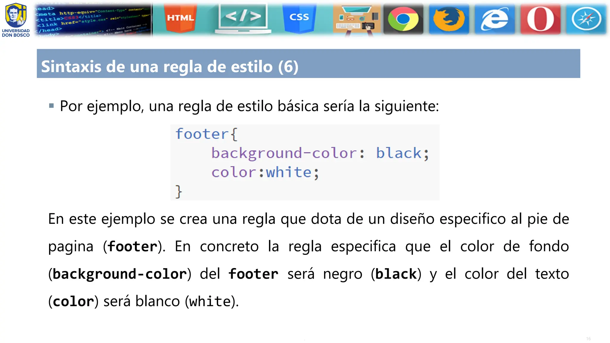 16
.
Sintaxis de una regla de estilo (6)
▪ Por ejemplo, una regla de estilo básica sería la siguiente:
En este ejemplo se crea una regla que dota de un diseño especifico al pie de
pagina (footer). En concreto la regla especifica que el color de fondo
(background-color) del footer será negro (black) y el color del texto
(color) será blanco (white).
 
