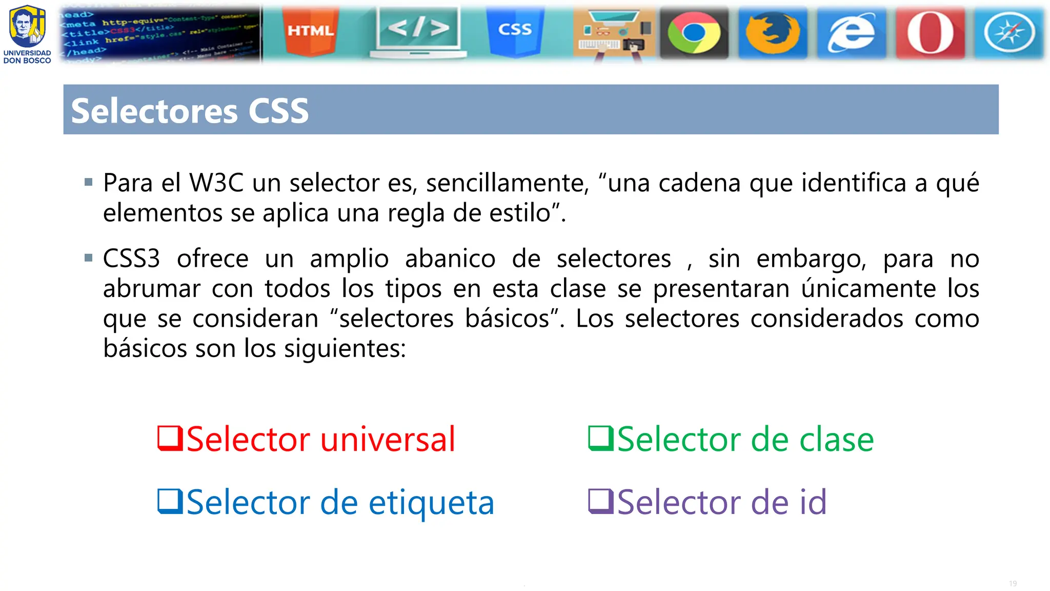 19
.
Selectores CSS
▪ Para el W3C un selector es, sencillamente, “una cadena que identifica a qué
elementos se aplica una regla de estilo”.
▪ CSS3 ofrece un amplio abanico de selectores , sin embargo, para no
abrumar con todos los tipos en esta clase se presentaran únicamente los
que se consideran “selectores básicos”. Los selectores considerados como
básicos son los siguientes:
❑Selector universal
❑Selector de etiqueta
❑Selector de clase
❑Selector de id
 
