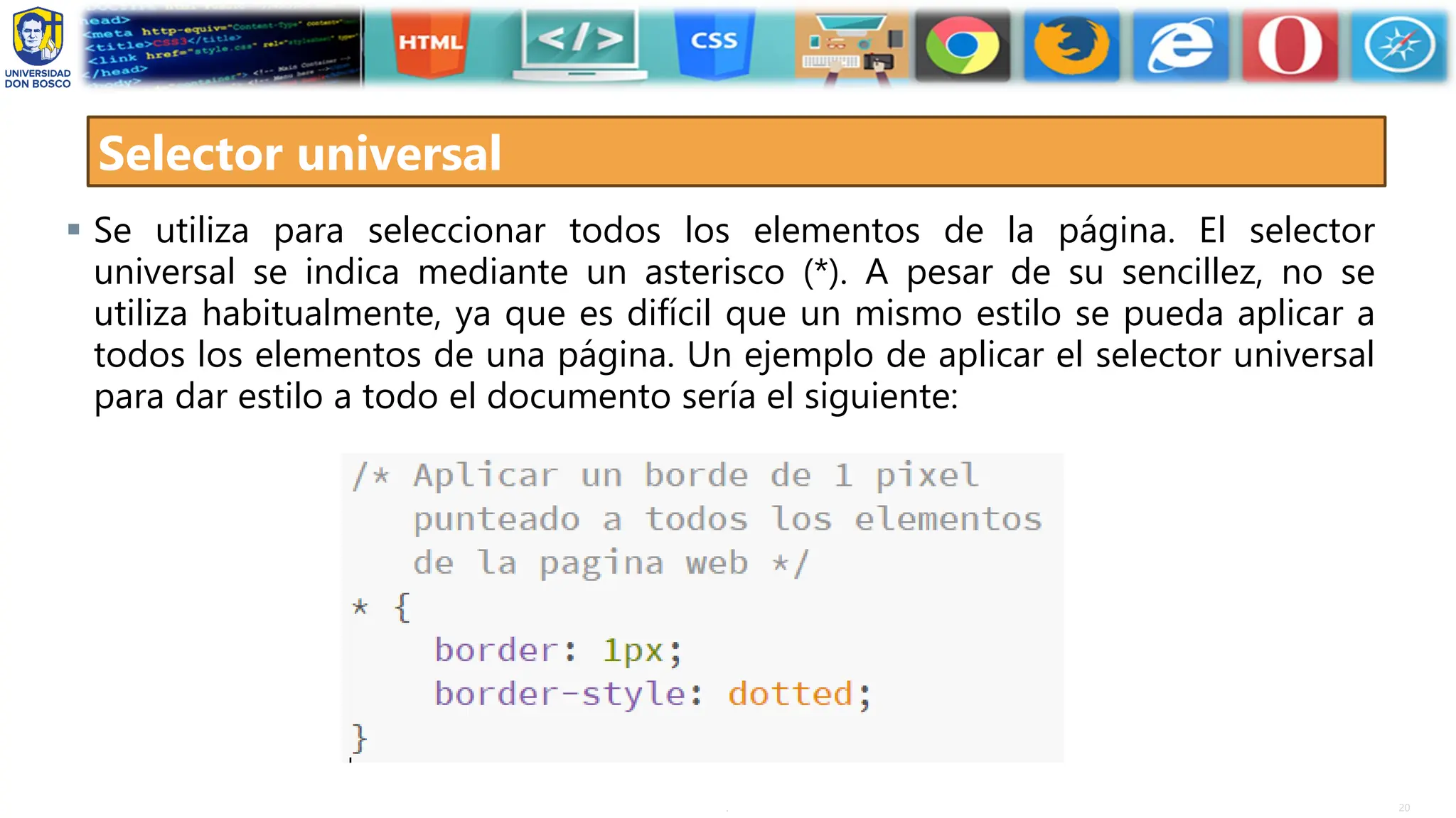 20
.
Selector universal
▪ Se utiliza para seleccionar todos los elementos de la página. El selector
universal se indica mediante un asterisco (*). A pesar de su sencillez, no se
utiliza habitualmente, ya que es difícil que un mismo estilo se pueda aplicar a
todos los elementos de una página. Un ejemplo de aplicar el selector universal
para dar estilo a todo el documento sería el siguiente:
 