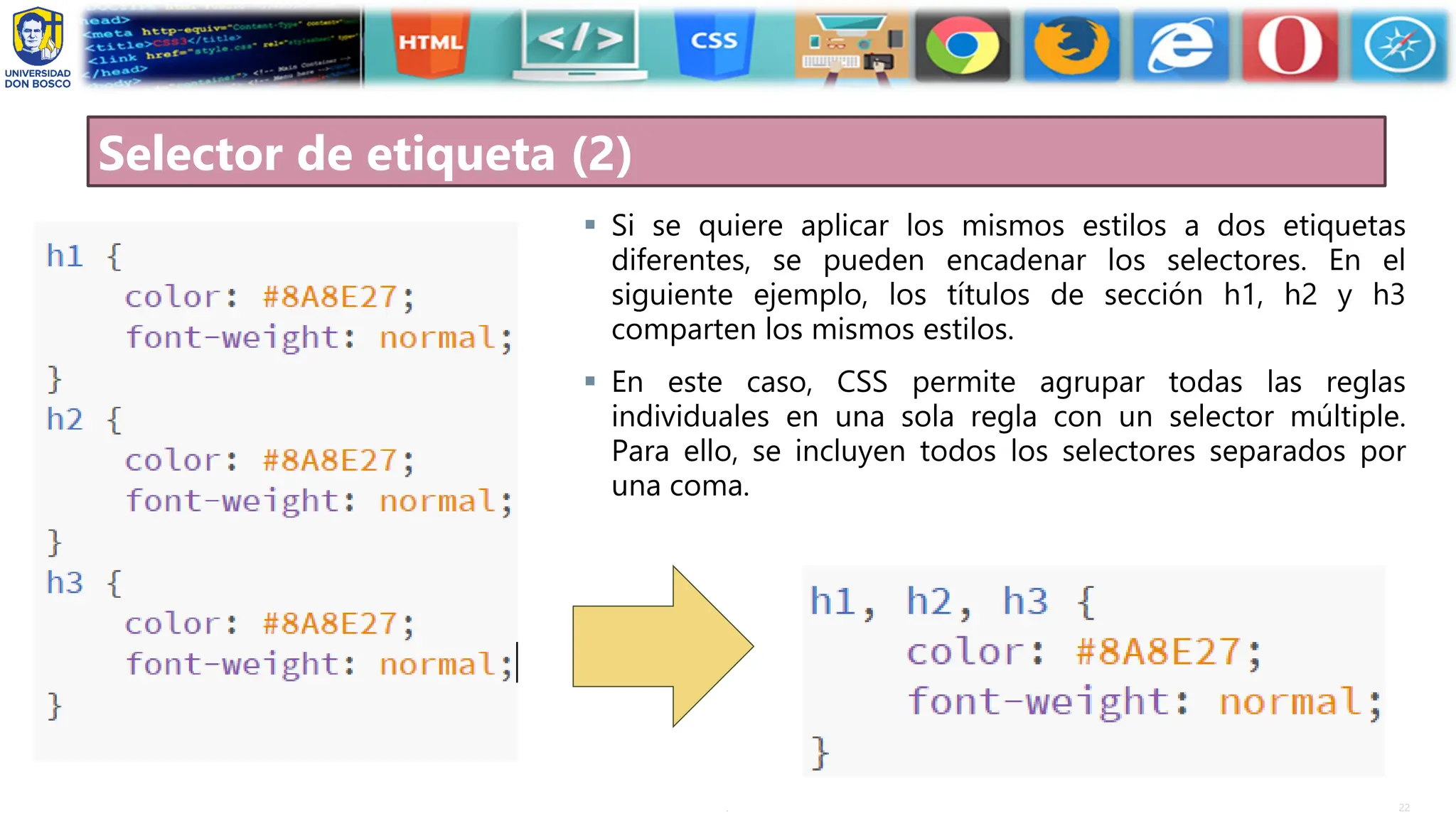 22
.
Selector de etiqueta (2)
▪ Si se quiere aplicar los mismos estilos a dos etiquetas
diferentes, se pueden encadenar los selectores. En el
siguiente ejemplo, los títulos de sección h1, h2 y h3
comparten los mismos estilos.
▪ En este caso, CSS permite agrupar todas las reglas
individuales en una sola regla con un selector múltiple.
Para ello, se incluyen todos los selectores separados por
una coma.
 