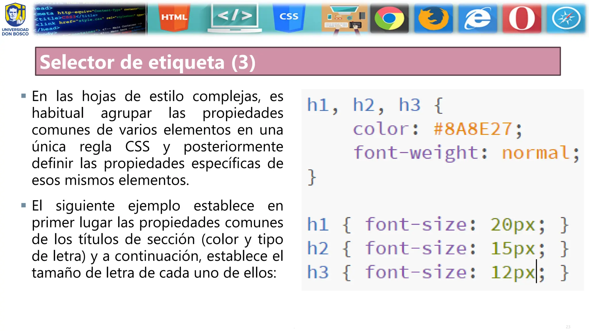 23
.
Selector de etiqueta (3)
▪ En las hojas de estilo complejas, es
habitual agrupar las propiedades
comunes de varios elementos en una
única regla CSS y posteriormente
definir las propiedades específicas de
esos mismos elementos.
▪ El siguiente ejemplo establece en
primer lugar las propiedades comunes
de los títulos de sección (color y tipo
de letra) y a continuación, establece el
tamaño de letra de cada uno de ellos:
 