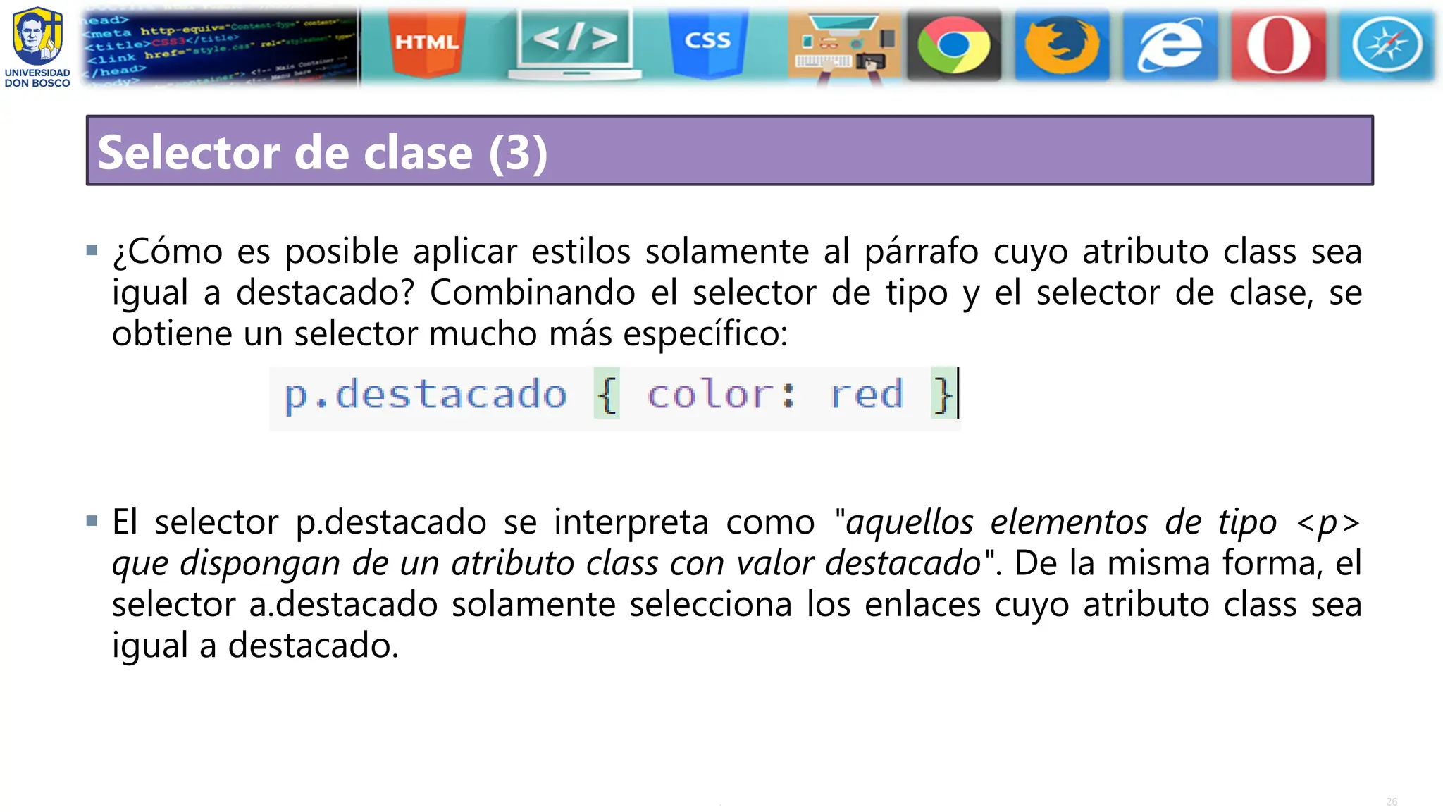 26
.
Selector de clase (3)
▪ ¿Cómo es posible aplicar estilos solamente al párrafo cuyo atributo class sea
igual a destacado? Combinando el selector de tipo y el selector de clase, se
obtiene un selector mucho más específico:
▪ El selector p.destacado se interpreta como "aquellos elementos de tipo <p>
que dispongan de un atributo class con valor destacado". De la misma forma, el
selector a.destacado solamente selecciona los enlaces cuyo atributo class sea
igual a destacado.
 