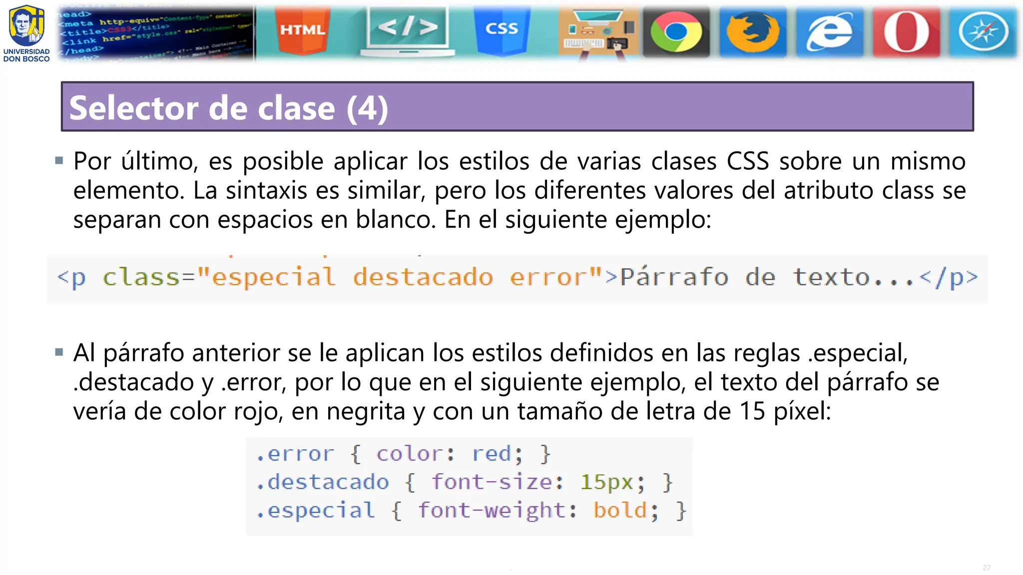 27
.
Selector de clase (4)
▪ Por último, es posible aplicar los estilos de varias clases CSS sobre un mismo
elemento. La sintaxis es similar, pero los diferentes valores del atributo class se
separan con espacios en blanco. En el siguiente ejemplo:
▪ Al párrafo anterior se le aplican los estilos definidos en las reglas .especial,
.destacado y .error, por lo que en el siguiente ejemplo, el texto del párrafo se
vería de color rojo, en negrita y con un tamaño de letra de 15 píxel:
 