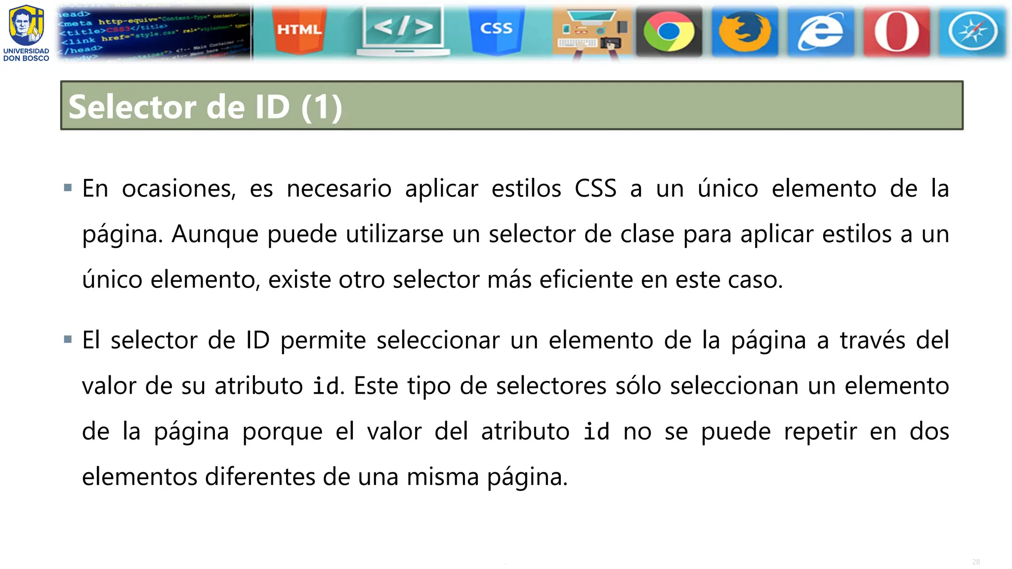 28
.
Selector de ID (1)
▪ En ocasiones, es necesario aplicar estilos CSS a un único elemento de la
página. Aunque puede utilizarse un selector de clase para aplicar estilos a un
único elemento, existe otro selector más eficiente en este caso.
▪ El selector de ID permite seleccionar un elemento de la página a través del
valor de su atributo id. Este tipo de selectores sólo seleccionan un elemento
de la página porque el valor del atributo id no se puede repetir en dos
elementos diferentes de una misma página.
 