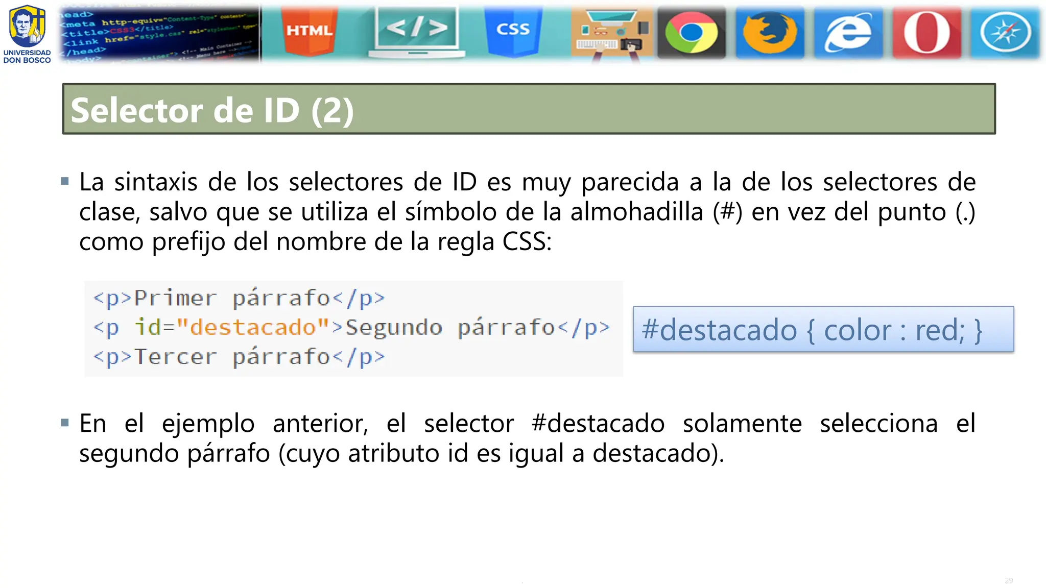 29
.
Selector de ID (2)
▪ La sintaxis de los selectores de ID es muy parecida a la de los selectores de
clase, salvo que se utiliza el símbolo de la almohadilla (#) en vez del punto (.)
como prefijo del nombre de la regla CSS:
▪ En el ejemplo anterior, el selector #destacado solamente selecciona el
segundo párrafo (cuyo atributo id es igual a destacado).
#destacado { color : red; }
 