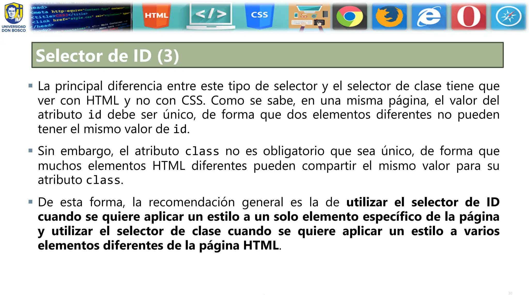 30
.
Selector de ID (3)
▪ La principal diferencia entre este tipo de selector y el selector de clase tiene que
ver con HTML y no con CSS. Como se sabe, en una misma página, el valor del
atributo id debe ser único, de forma que dos elementos diferentes no pueden
tener el mismo valor de id.
▪ Sin embargo, el atributo class no es obligatorio que sea único, de forma que
muchos elementos HTML diferentes pueden compartir el mismo valor para su
atributo class.
▪ De esta forma, la recomendación general es la de utilizar el selector de ID
cuando se quiere aplicar un estilo a un solo elemento específico de la página
y utilizar el selector de clase cuando se quiere aplicar un estilo a varios
elementos diferentes de la página HTML.
 