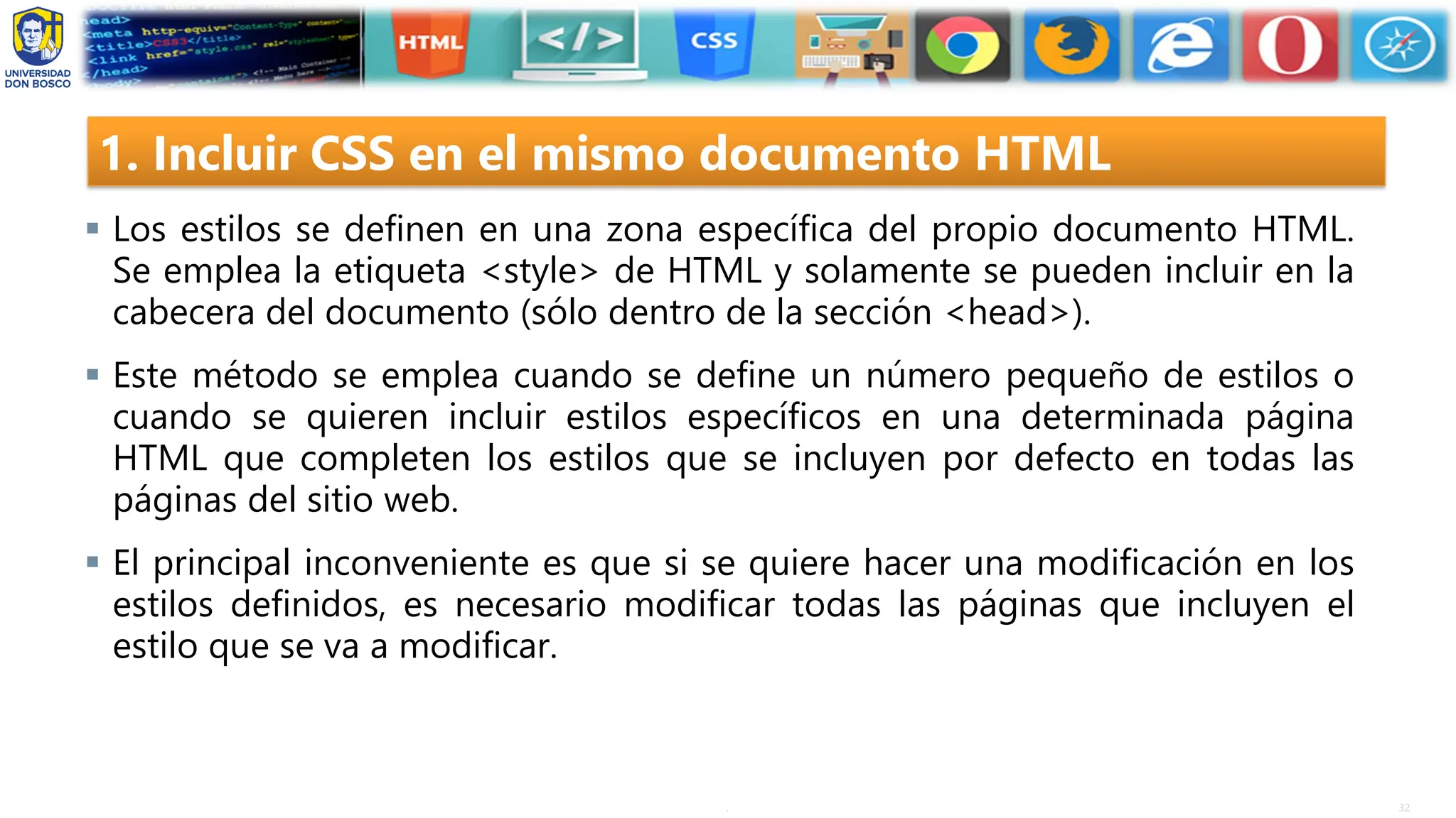 32
.
1. Incluir CSS en el mismo documento HTML
▪ Los estilos se definen en una zona específica del propio documento HTML.
Se emplea la etiqueta <style> de HTML y solamente se pueden incluir en la
cabecera del documento (sólo dentro de la sección <head>).
▪ Este método se emplea cuando se define un número pequeño de estilos o
cuando se quieren incluir estilos específicos en una determinada página
HTML que completen los estilos que se incluyen por defecto en todas las
páginas del sitio web.
▪ El principal inconveniente es que si se quiere hacer una modificación en los
estilos definidos, es necesario modificar todas las páginas que incluyen el
estilo que se va a modificar.
 